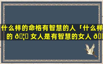 什么样的命格有智慧的人「什么样的 🦆 女人是有智慧的女人 💐 」